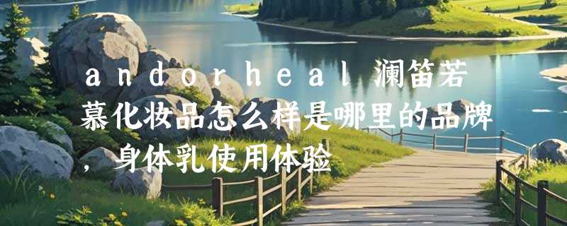 andorheal澜笛若慕化妆品怎么样是哪里的品牌，身体乳使用体验