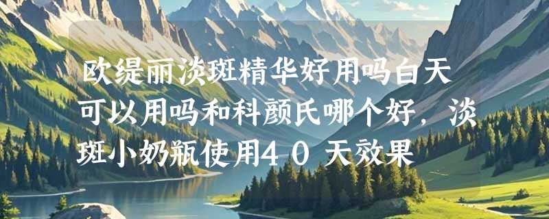 欧缇丽淡斑精华好用吗白天可以用吗和科颜氏哪个好，淡斑小奶瓶使用40天效果
