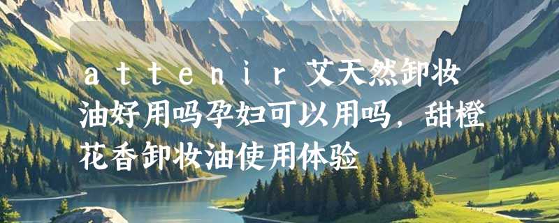 attenir艾天然卸妆油好用吗孕妇可以用吗，甜橙花香卸妆油使用体验