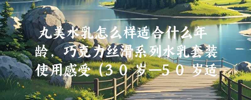 丸美水乳怎么样适合什么年龄，巧克力丝滑系列水乳套装使用感受（30岁—50岁适用）