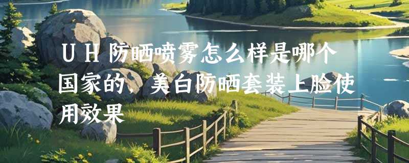 UH防晒喷雾怎么样是哪个国家的，美白防晒套装上脸使用效果