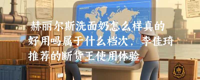 赫丽尔斯洗面奶怎么样真的好用吗属于什么档次，李佳琦推荐的断货王使用体验