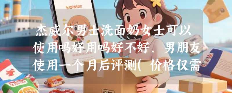杰威尔男士洗面奶女士可以使用吗好用吗好不好，男朋友使用一个月后评测(价格仅需29.9元)