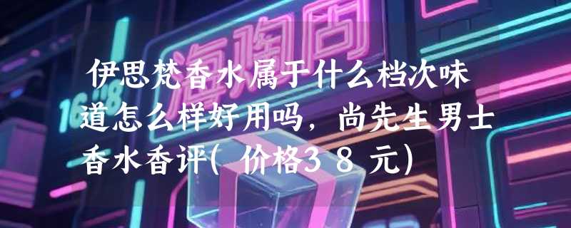 伊思梵香水属于什么档次味道怎么样好用吗，尚先生男士香水香评(价格38元)