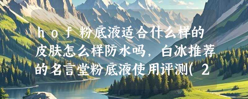 hof粉底液适合什么样的皮肤怎么样防水吗，白冰推荐的名言堂粉底液使用评测(24小时持妆)
