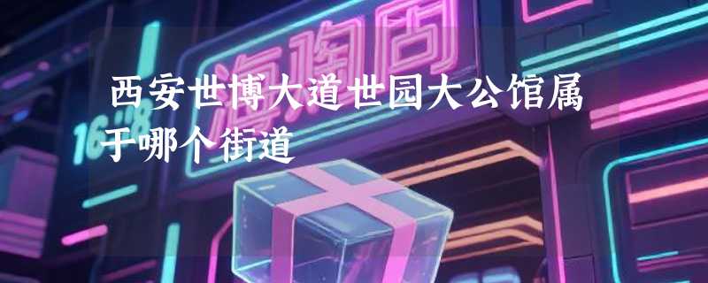 西安世博大道世园大公馆属于哪个街道