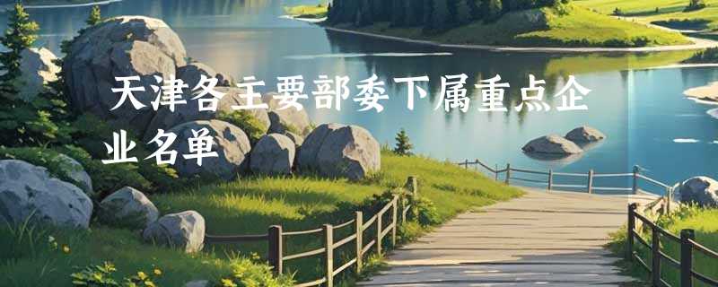 天津各主要部委下属重点企业名单
