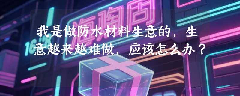 我是做防水材料生意的，生意越来越难做，应该怎么办？
