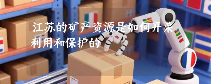 江苏的矿产资源是如何开采利用和保护的