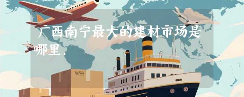 广西南宁最大的建材市场是哪里.