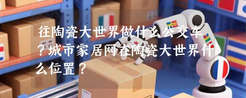 往陶瓷大世界做什么公交车？城市家居网在陶瓷大世界什么位置？