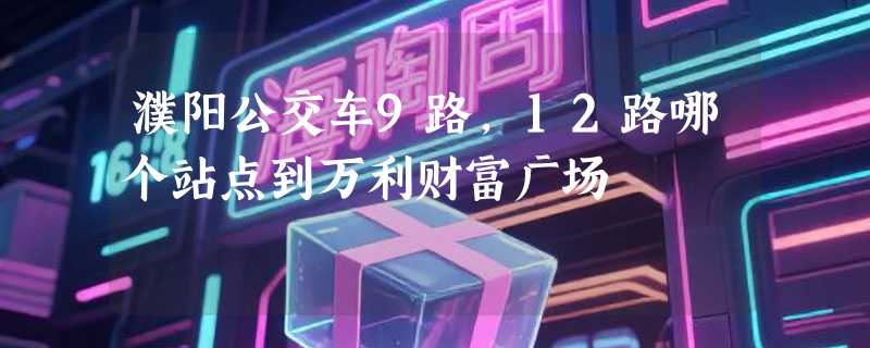 濮阳公交车9路,12路哪个站点到万利财富广场