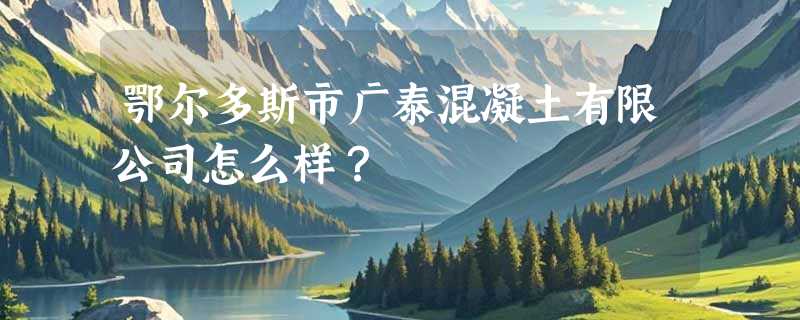 鄂尔多斯市广泰混凝土有限公司怎么样？