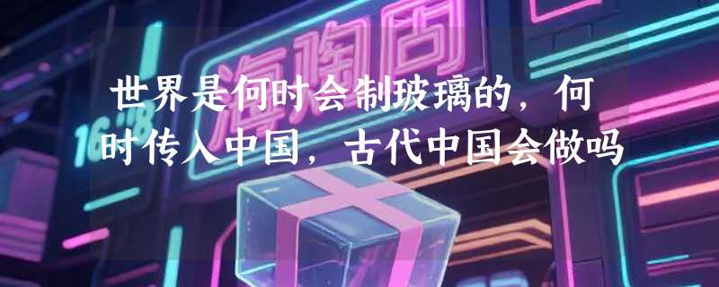 世界是何时会制玻璃的，何时传入中国，古代中国会做吗