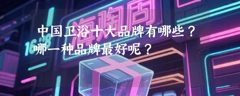 中国卫浴十大品牌有哪些？哪一种品牌最好呢？