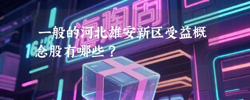 一般的河北雄安新区受益概念股有哪些？