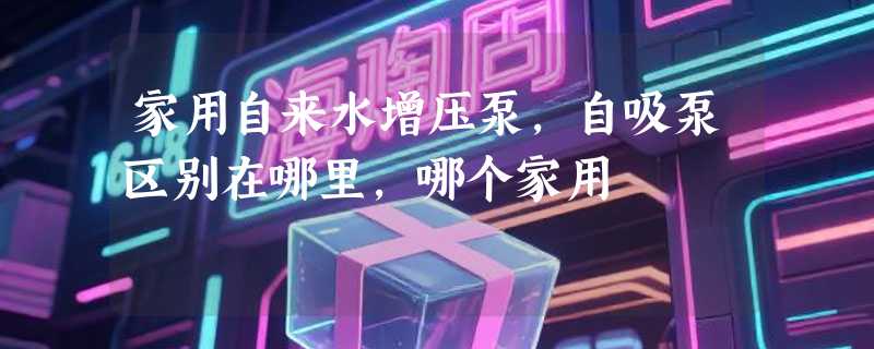 家用自来水增压泵，自吸泵区别在哪里，哪个家用