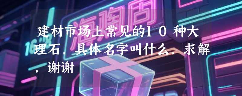 建材市场上常见的10种大理石,具体名字叫什么,求解,谢谢
