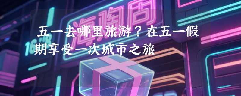 五一去哪里旅游？在五一假期享受一次城市之旅