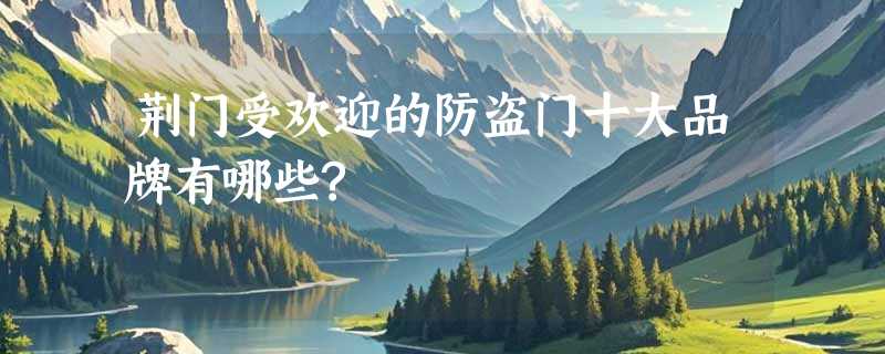 荆门受欢迎的防盗门十大品牌有哪些?