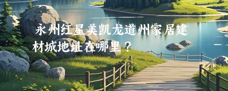 永州红星美凯龙道州家居建材城地址在哪里？