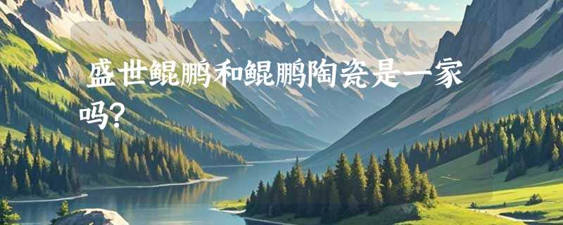 盛世鲲鹏和鲲鹏陶瓷是一家吗?
