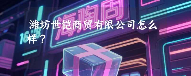 潍坊世铠商贸有限公司怎么样？