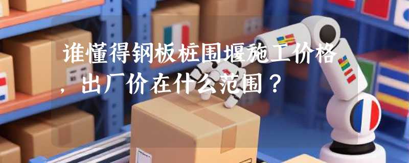 谁懂得钢板桩围堰施工价格，出厂价在什么范围？