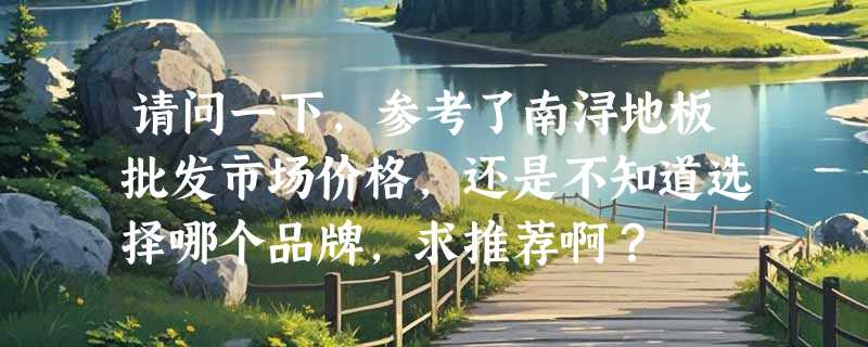 请问一下，参考了南浔地板批发市场价格，还是不知道选择哪个品牌，求推荐啊？