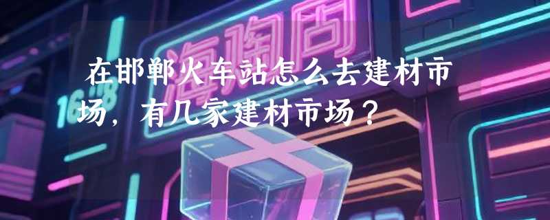 在邯郸火车站怎么去建材市场，有几家建材市场？