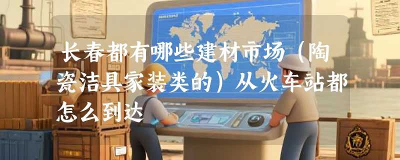 长春都有哪些建材市场（陶瓷洁具家装类的）从火车站都怎么到达