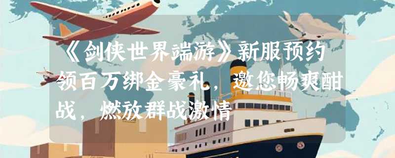 《剑侠世界端游》新服预约领百万绑金豪礼，邀您畅爽酣战，燃放群战激情