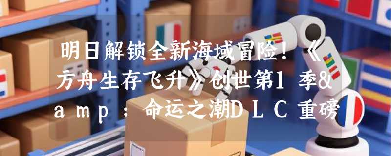 明日解锁全新海域冒险！《方舟生存飞升》创世第1季&命运之潮DLC重磅来袭