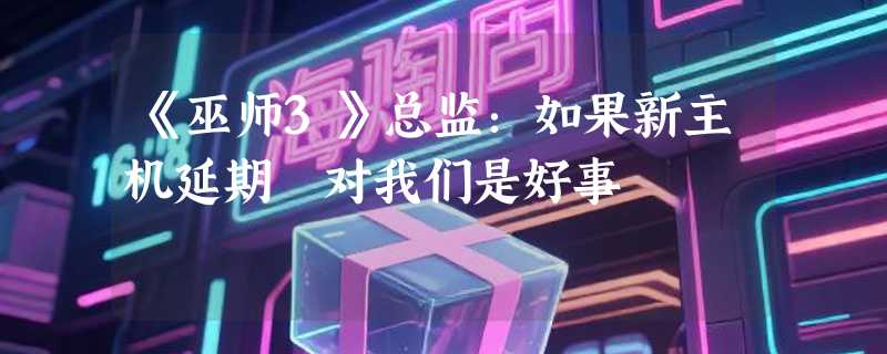 《巫师3》总监：如果新主机延期 对我们是好事