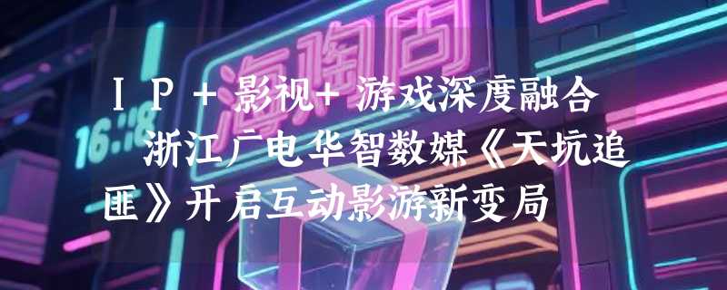 IP+影视+游戏深度融合 浙江广电华智数媒《天坑追匪》开启互动影游新变局