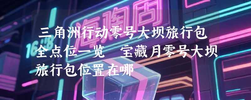 三角洲行动零号大坝旅行包全点位一览 宝藏月零号大坝旅行包位置在哪