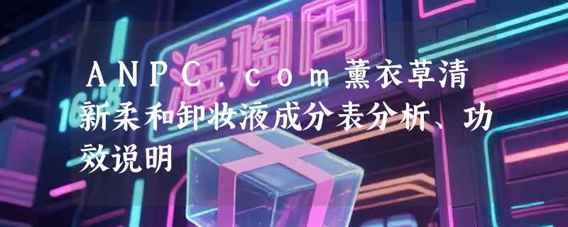 ANPC.com薰衣草清新柔和卸妆液成分表分析、功效说明
