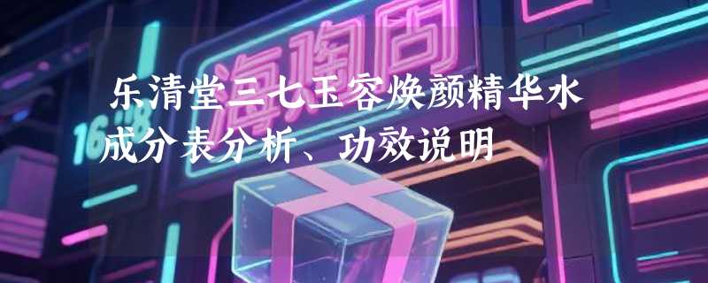 乐清堂三七玉容焕颜精华水成分表分析、功效说明