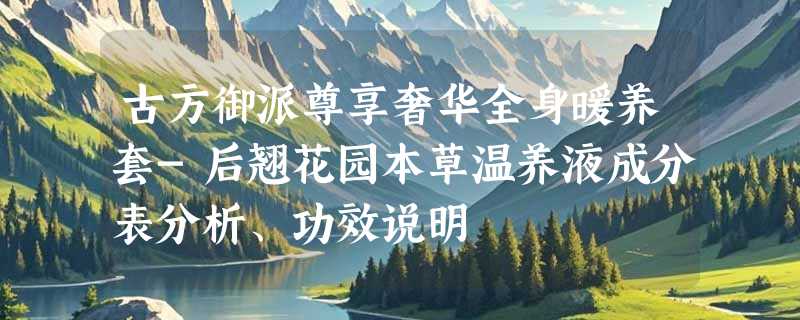 古方御派尊享奢华全身暖养套-后翘花园本草温养液成分表分析、功效说明