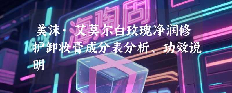 美沫·艾莫尔白玫瑰净润修护卸妆膏成分表分析、功效说明