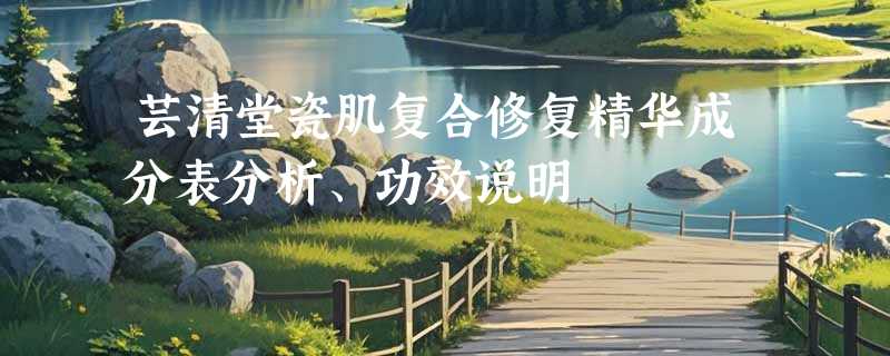 芸清堂瓷肌复合修复精华成分表分析、功效说明