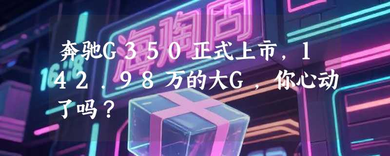 奔驰G350正式上市，142.98万的大G，你心动了吗？