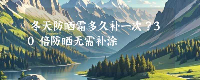 冬天防晒霜多久补一次？30倍防晒无需补涂