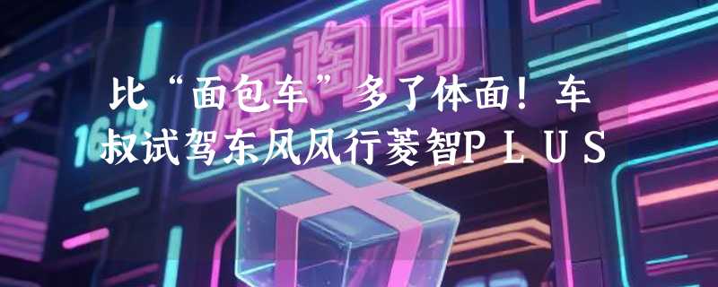 比“面包车”多了体面！车叔试驾东风风行菱智PLUS