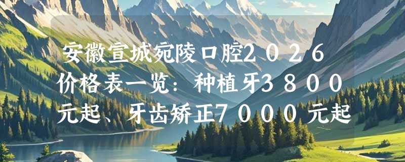 安徽宣城宛陵口腔2026价格表一览：种植牙3800元起、牙齿矫正7000元起、根管治疗745元起