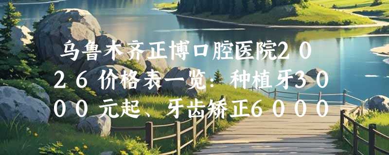 乌鲁木齐正博口腔医院2026价格表一览：种植牙3000元起、牙齿矫正6000元起、窝沟封闭100元起