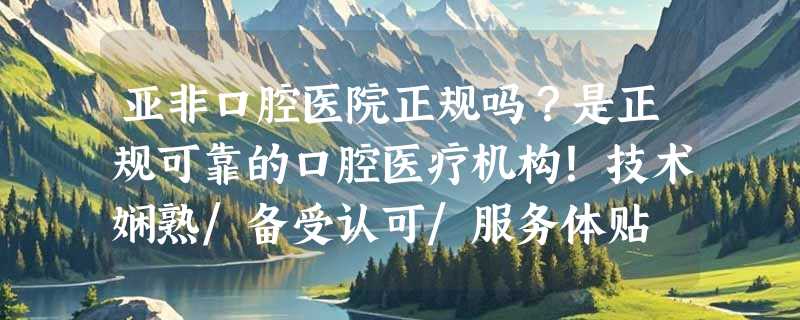 亚非口腔医院正规吗？是正规可靠的口腔医疗机构！技术娴熟/备受认可/服务体贴