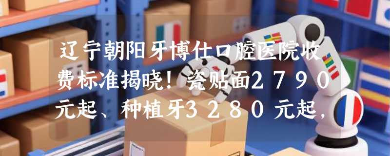 辽宁朝阳牙博仕口腔医院收费标准揭晓！瓷贴面2790元起、种植牙3280元起，你值得了解！