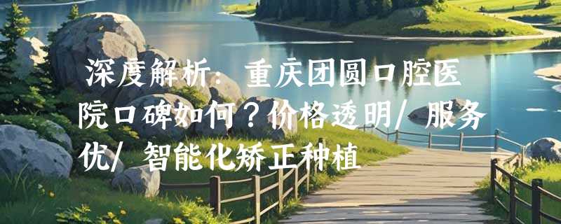 深度解析：重庆团圆口腔医院口碑如何？价格透明/服务优/智能化矫正种植