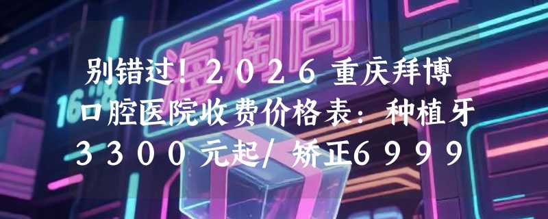 别错过！2026重庆拜博口腔医院收费价格表：种植牙3300元起/矫正6999元起/牙冠1000元起